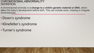 CHROMOSOMAL ABNORMALITY
DEFINITION
A chromosomal anomaly is a change to a child's genetic material or DNA, which
alters the baby's development before birth. This can include extra, missing or irregular
chromosomes.
•Down’s syndrome
•Klinefelter’s syndrome
•Turner’s syndrome
 