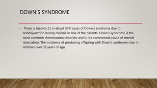DOWN’S SYNDROME
• There is trisomy 21 in about 95% cases of Down’s syndrome due to
nondisjunction during meiosis in one of the parents. Down’s syndrome is the
most common chromosomal disorder and is the commonest cause of mental
retardation. The incidence of producing offspring with Down’s syndrome rises in
mothers over 35 years of age.
 
