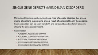 SINGLE GENE DEFECTS (MENDELIAN DISORDERS)
• Mendelian Disorders can be defined as a type of genetic disorder that arises
due to alterations in one gene or as a result of abnormalities in the genome.
Such a condition can be seen from birth and be found based on family ancestry
utilizing the genealogical record.
• Classification-
• AUTOSOMAL RECESSIVE INHERITANCE
• AUTOSOMAL CODOMINANT INHERITANCE
• AUTOSOMAL DOMINANT INHERITANCE
• SEX-(X-) LINKED RECESSIVE INHERITANCE
• SEX-(X-) LINKED DOMINANT INHERITANCE
 