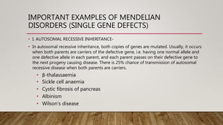 IMPORTANT EXAMPLES OF MENDELIAN
DISORDERS (SINGLE GENE DEFECTS)
• I. AUTOSOMAL RECESSIVE INHERITANCE-
• In autosomal recessive inheritance, both copies of genes are mutated. Usually, it occurs
when both parents are carriers of the defective gene, i.e. having one normal allele and
one defective allele in each parent, and each parent passes on their defective gene to
the next progeny causing disease. There is 25% chance of transmission of autosomal
recessive disease when both parents are carriers.
• β-thalassaemia
• Sickle cell anaemia
• Cystic fibrosis of pancreas
• Albinism
• Wilson’s disease
 