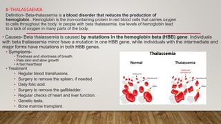 Β-THALASSAEMIA
Definition- Beta-thalassemia is a blood disorder that reduces the production of
hemoglobin . Hemoglobin is the iron-containing protein in red blood cells that carries oxygen
to cells throughout the body. In people with beta thalassemia, low levels of hemoglobin lead
to a lack of oxygen in many parts of the body.
• Causes- Beta thalassemia is caused by mutations in the hemoglobin beta (HBB) gene. Individuals
with beta thalassemia minor have a mutation in one HBB gene, while individuals with the intermediate and
major forms have mutations in both HBB genes.
• Symptoms-
• Tiredness and shortness of breath.
• Pale skin and slow growth
• A fast heartbeat
• Treatment
• Regular blood transfusions.
• Surgery to remove the spleen, if needed.
• Daily folic acid.
• Surgery to remove the gallbladder.
• Regular checks of heart and liver function.
• Genetic tests.
• Bone marrow transplant.
•
 