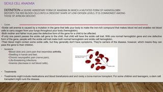 SICKLE CELL ANAEMIA
DEFINITION-A SEVERE HEREDITARY FORM OF ANAEMIA IN WHICH A MUTATED FORM OF HAEMOGLOBIN
DISTORTS THE RED BLOOD CELLS INTO A CRESCENT SHAPE AT LOW OXYGEN LEVELS. IT IS COMMONEST AMONG
THOSE OF AFRICAN DESCENT.
• Causes
•Sickle cell anemia is caused by a mutation in the gene that tells your body to make the iron-rich compound that makes blood red and enables red blood
cells to carry oxygen from your lungs throughout your body (hemoglobin).
•Both mother and father must pass the defective form of the gene for a child to be affected.
•If only one parent passes the sickle cell gene to the child, that child will have the sickle cell trait. With one normal hemoglobin gene and one defective
form of the gene, people with the sickle cell trait make both normal hemoglobin and sickle cell hemoglobin.
•Their blood might contain some sickle cells, but they generally don't have symptoms. They're carriers of the disease, however, which means they can
pass the gene to their children.
• Symptoms
•Blood clots and Joint pain that resembles arthritis.
•Swelling in hands and feet.
•Chronic neuropathic pain (nerve pain).
•Life-threatening infections.
•Anemia (decrease in red blood cells).
• Treatments
• Treatments might include medications and blood transfusions and and rarely a bone-marrow transplant. For some children and teenagers, a stem cell
transplant might cure the disease.
 