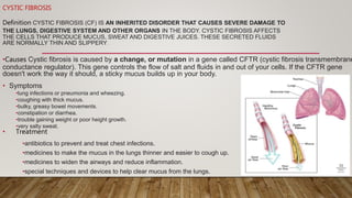 CYSTIC FIBROSIS
Definition CYSTIC FIBROSIS (CF) IS AN INHERITED DISORDER THAT CAUSES SEVERE DAMAGE TO
THE LUNGS, DIGESTIVE SYSTEM AND OTHER ORGANS IN THE BODY. CYSTIC FIBROSIS AFFECTS
THE CELLS THAT PRODUCE MUCUS, SWEAT AND DIGESTIVE JUICES. THESE SECRETED FLUIDS
ARE NORMALLY THIN AND SLIPPERY.
•Causes Cystic fibrosis is caused by a change, or mutation in a gene called CFTR (cystic fibrosis transmembrane
conductance regulator). This gene controls the flow of salt and fluids in and out of your cells. If the CFTR gene
doesn't work the way it should, a sticky mucus builds up in your body.
• Symptoms
•lung infections or pneumonia and wheezing.
•coughing with thick mucus.
•bulky, greasy bowel movements.
•constipation or diarrhea.
•trouble gaining weight or poor height growth.
•very salty sweat.
• Treatment
•antibiotics to prevent and treat chest infections.
•medicines to make the mucus in the lungs thinner and easier to cough up.
•medicines to widen the airways and reduce inflammation.
•special techniques and devices to help clear mucus from the lungs.
 