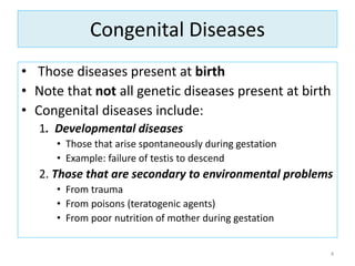 Congenital Diseases
• Those diseases present at birth
• Note that not all genetic diseases present at birth
• Congenital diseases include:
1. Developmental diseases
• Those that arise spontaneously during gestation
• Example: failure of testis to descend
2. Those that are secondary to environmental problems
• From trauma
• From poisons (teratogenic agents)
• From poor nutrition of mother during gestation
4
 