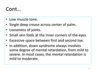 Cont…
• Low muscle tone.
• Single deep crease across center of palm.
• Looseness of joints.
• Small skin folds at the inner corners of the eyes.
• Excessive space between first and second toe.
• In addition, down syndrome always involves
some degree of mental retardation, from mild to
severe. In most cases, the mental retardation is
mild to moderate.
59
 
