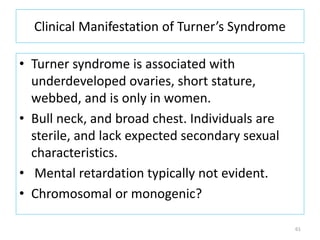 Clinical Manifestation of Turner’s Syndrome
• Turner syndrome is associated with
underdeveloped ovaries, short stature,
webbed, and is only in women.
• Bull neck, and broad chest. Individuals are
sterile, and lack expected secondary sexual
characteristics.
• Mental retardation typically not evident.
• Chromosomal or monogenic?
61
 