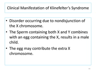 Clinical Manifestation of Klinefelter’s Syndrome
• Disorder occurring due to nondisjunction of
the X chromosome.
• The Sperm containing both X and Y combines
with an egg containing the X, results in a male
child.
• The egg may contribute the extra X
chromosome.
64
 