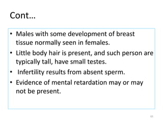 Cont…
• Males with some development of breast
tissue normally seen in females.
• Little body hair is present, and such person are
typically tall, have small testes.
• Infertility results from absent sperm.
• Evidence of mental retardation may or may
not be present.
65
 