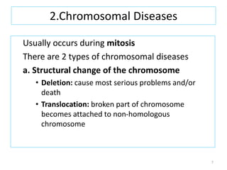 2.Chromosomal Diseases
Usually occurs during mitosis
There are 2 types of chromosomal diseases
a. Structural change of the chromosome
• Deletion: cause most serious problems and/or
death
• Translocation: broken part of chromosome
becomes attached to non-homologous
chromosome
7
 