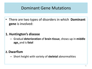 Dominant Gene Mutations
• There are two types of disorders in which Dominant
gene is involved:
1. Huntington’s disease
– Gradual deterioration of brain tissue, shows up in middle
age, and is fatal
2. Dwarfism
– Short height with variety of skeletal abnormalities
75
 