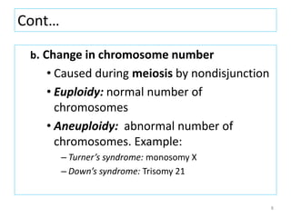 Cont…
b. Change in chromosome number
• Caused during meiosis by nondisjunction
• Euploidy: normal number of
chromosomes
• Aneuploidy: abnormal number of
chromosomes. Example:
– Turner’s syndrome: monosomy X
– Down’s syndrome: Trisomy 21
8
 