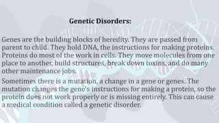 Genetic Disorders:
Genes are the building blocks of heredity. They are passed from
parent to child. They hold DNA, the instructions for making proteins.
Proteins do most of the work in cells. They move molecules from one
place to another, build structures, break down toxins, and do many
other maintenance jobs.
Sometimes there is a mutation, a change in a gene or genes. The
mutation changes the gene's instructions for making a protein, so the
protein does not work properly or is missing entirely. This can cause
a medical condition called a genetic disorder.
 