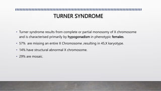 TURNER SYNDROME
• Turner syndrome results from complete or partial monosomy of X chromosome
and is characterised primarily by hypogonadism in phenotypic females.
• 57% are missing an entire X Chromosome ,resulting in 45,X karyotype.
• 14% have structural abnormal X chromosome.
• 29% are mosaic.
 