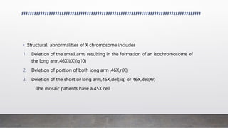 • Structural abnormalities of X chromosome includes
1. Deletion of the small arm, resulting in the formation of an isochromosome of
the long arm,46X,i(X)(q10)
2. Deletion of portion of both long arm ,46X,r(X)
3. Deletion of the short or long arm,46X,del(xq) or 46X,del(Xr)
The mosaic patients have a 45X cell
 