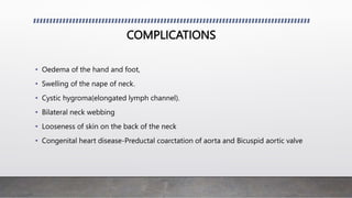 COMPLICATIONS
• Oedema of the hand and foot,
• Swelling of the nape of neck.
• Cystic hygroma(elongated lymph channel).
• Bilateral neck webbing
• Looseness of skin on the back of the neck
• Congenital heart disease-Preductal coarctation of aorta and Bicuspid aortic valve
 