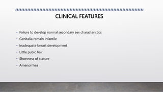 CLINICAL FEATURES
• Failure to develop normal secondary sex characteristics
• Genitalia remain infantile
• Inadequate breast development
• Little pubic hair
• Shortness of stature
• Amenorrhea
 