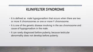 KLINIFELTER SYNDROME
• It is defined as male hypogonadism that occurs when there are two
or more X chromosomes or one or more Y chromosome.
• It is one of the genetic disease involving in the sex chromosome and
cause of hypogonadism in the male.
• It can rarely diagnosed before puberty, because testicular
abnormality does not develop before puberty.
 