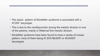 • The classic pattern of Klinefelter syndrome is associated with a
47,XXY karyotype.
• This is due to the nondisjunction during the meiotic division in one
of the parents, mainly in Maternal first meiotic division.
• Klinefelter syndrome have been found to have a variety of mosaic
pattern, most of them being 47,XXY/48,XXXY or 49,XXXXY
karyotypes.
 