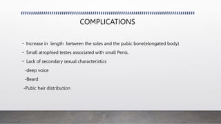 COMPLICATIONS
• Increase in length between the soles and the pubic bone(elongated body)
• Small atrophied testes associated with small Penis.
• Lack of secondary sexual characteristics
-deep voice
-Beard
-Pubic hair distribution
 