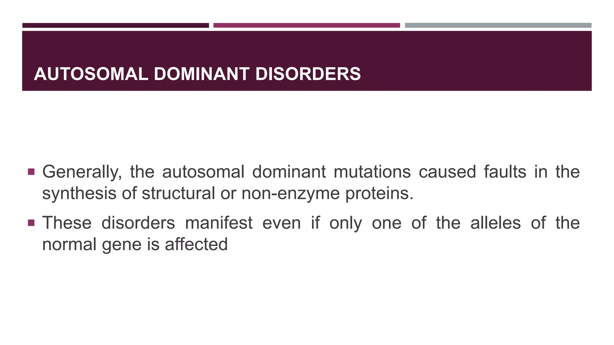 AUTOSOMAL DOMINANT DISORDERS
 Generally, the autosomal dominant mutations caused faults in the
synthesis of structural or non-enzyme proteins.
 These disorders manifest even if only one of the alleles of the
normal gene is affected
 