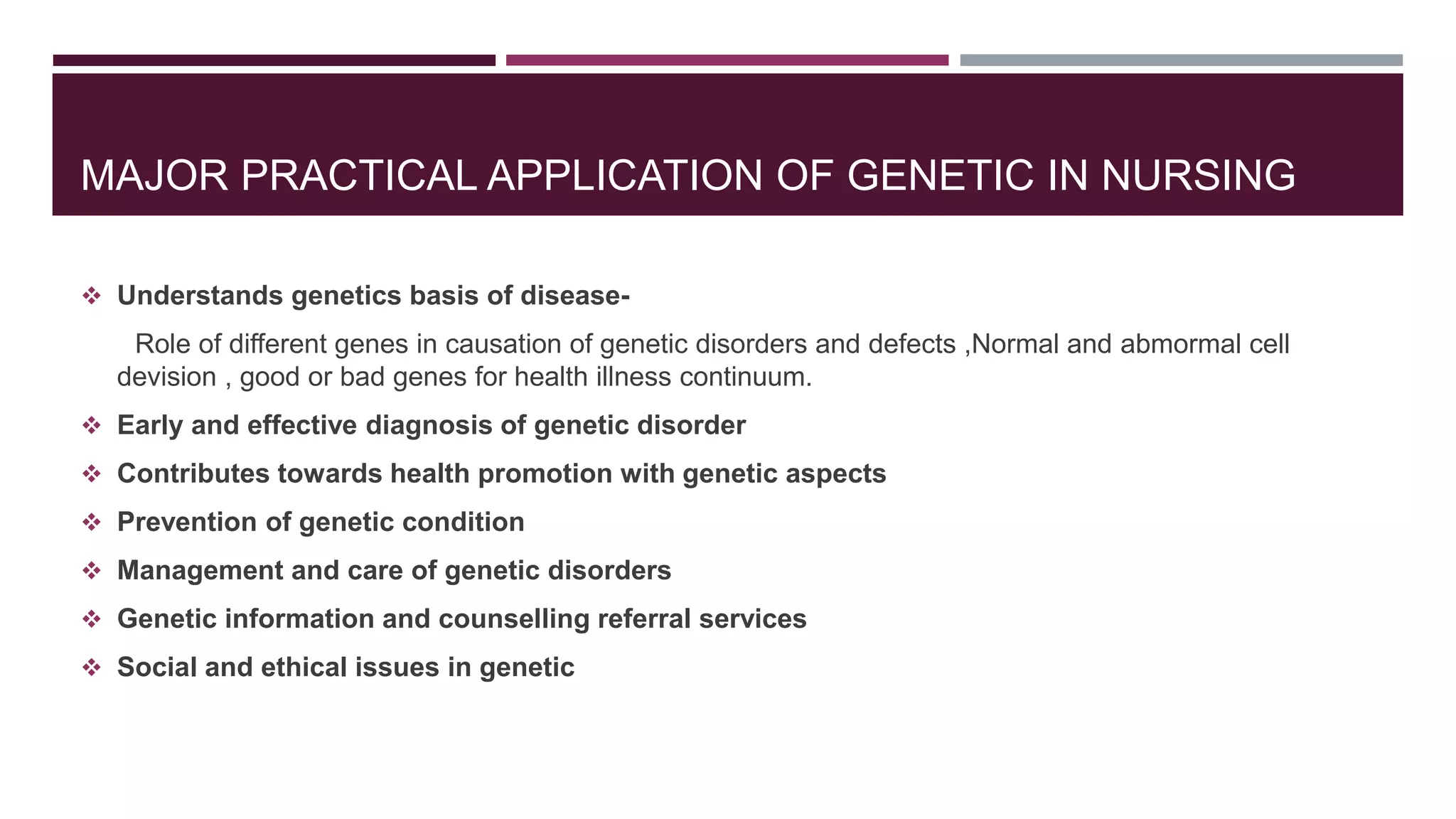 MAJOR PRACTICAL APPLICATION OF GENETIC IN NURSING
 Understands genetics basis of disease-
Role of different genes in causation of genetic disorders and defects ,Normal and abmormal cell
devision , good or bad genes for health illness continuum.
 Early and effective diagnosis of genetic disorder
 Contributes towards health promotion with genetic aspects
 Prevention of genetic condition
 Management and care of genetic disorders
 Genetic information and counselling referral services
 Social and ethical issues in genetic
 