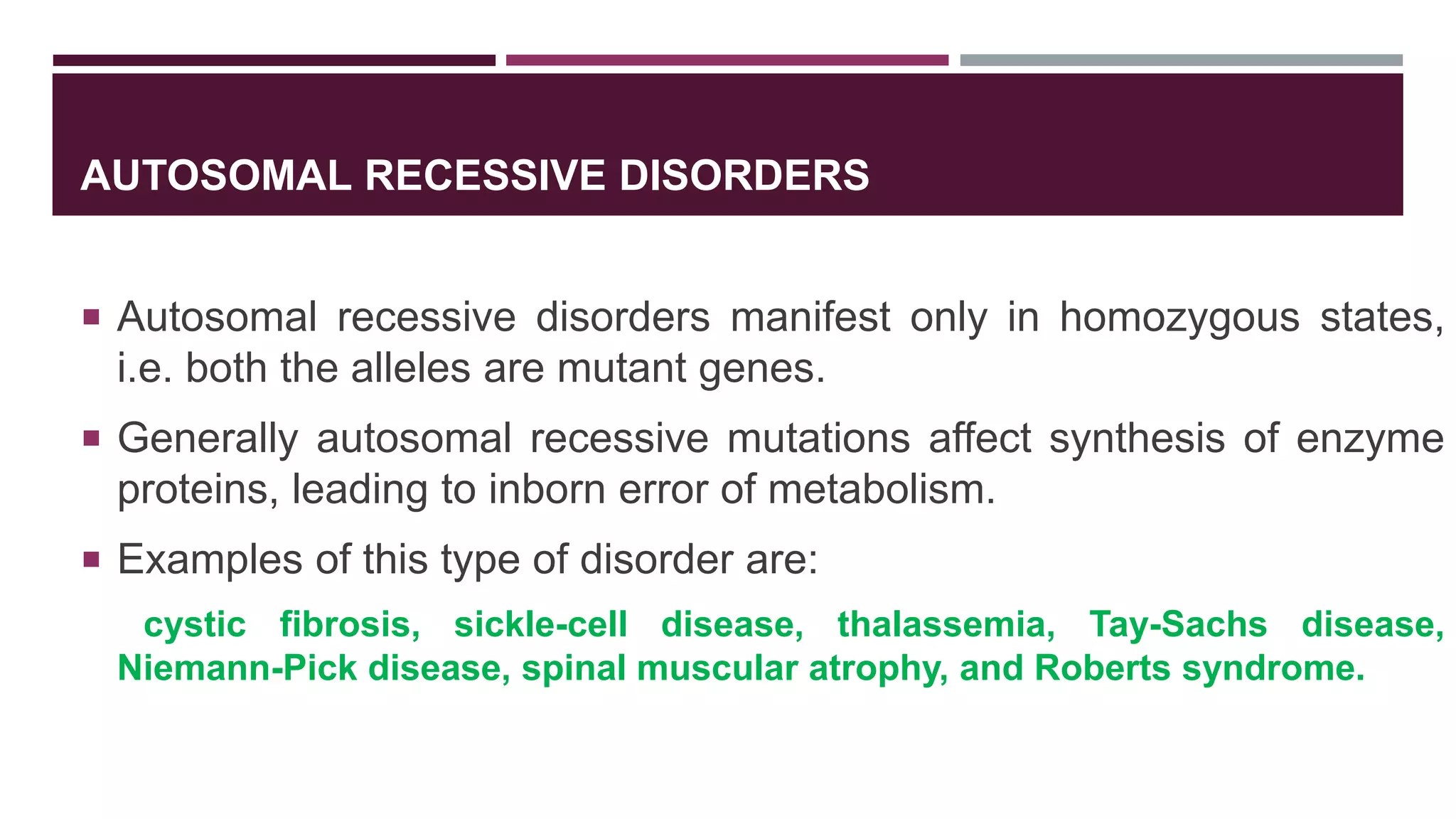AUTOSOMAL RECESSIVE DISORDERS
 Autosomal recessive disorders manifest only in homozygous states,
i.e. both the alleles are mutant genes.
 Generally autosomal recessive mutations affect synthesis of enzyme
proteins, leading to inborn error of metabolism.
 Examples of this type of disorder are:
cystic fibrosis, sickle-cell disease, thalassemia, Tay-Sachs disease,
Niemann-Pick disease, spinal muscular atrophy, and Roberts syndrome.
 