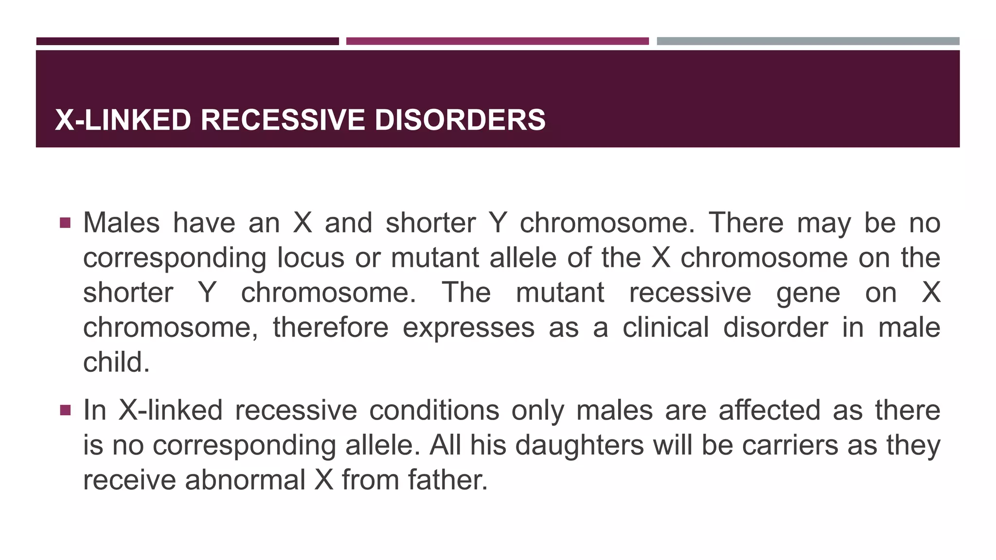X-LINKED RECESSIVE DISORDERS
 Males have an X and shorter Y chromosome. There may be no
corresponding locus or mutant allele of the X chromosome on the
shorter Y chromosome. The mutant recessive gene on X
chromosome, therefore expresses as a clinical disorder in male
child.
 In X-linked recessive conditions only males are affected as there
is no corresponding allele. All his daughters will be carriers as they
receive abnormal X from father.
 