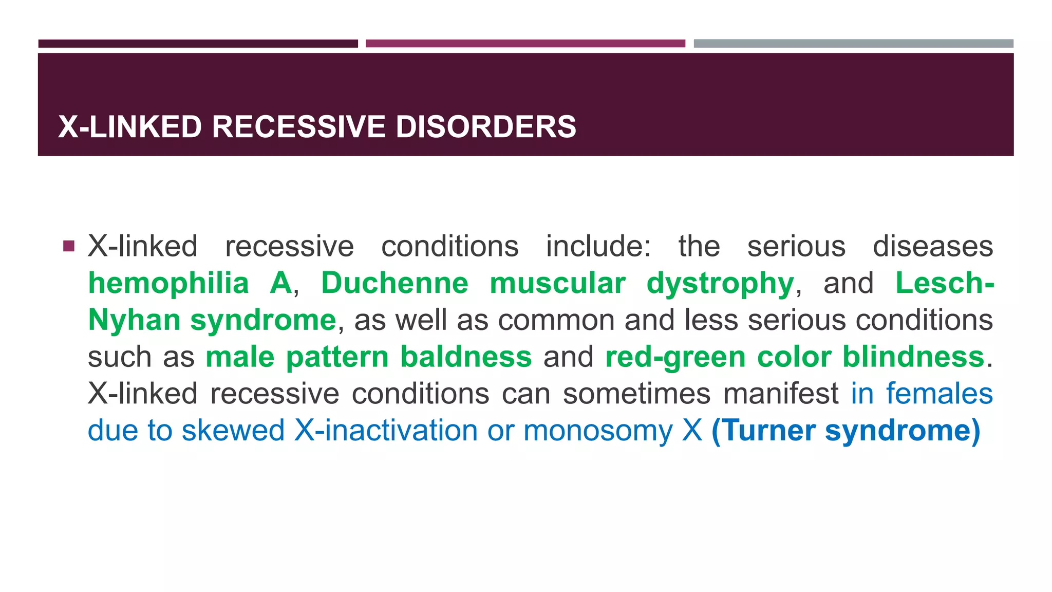 X-LINKED RECESSIVE DISORDERS
 X-linked recessive conditions include: the serious diseases
hemophilia A, Duchenne muscular dystrophy, and Lesch-
Nyhan syndrome, as well as common and less serious conditions
such as male pattern baldness and red-green color blindness.
X-linked recessive conditions can sometimes manifest in females
due to skewed X-inactivation or monosomy X (Turner syndrome)
 