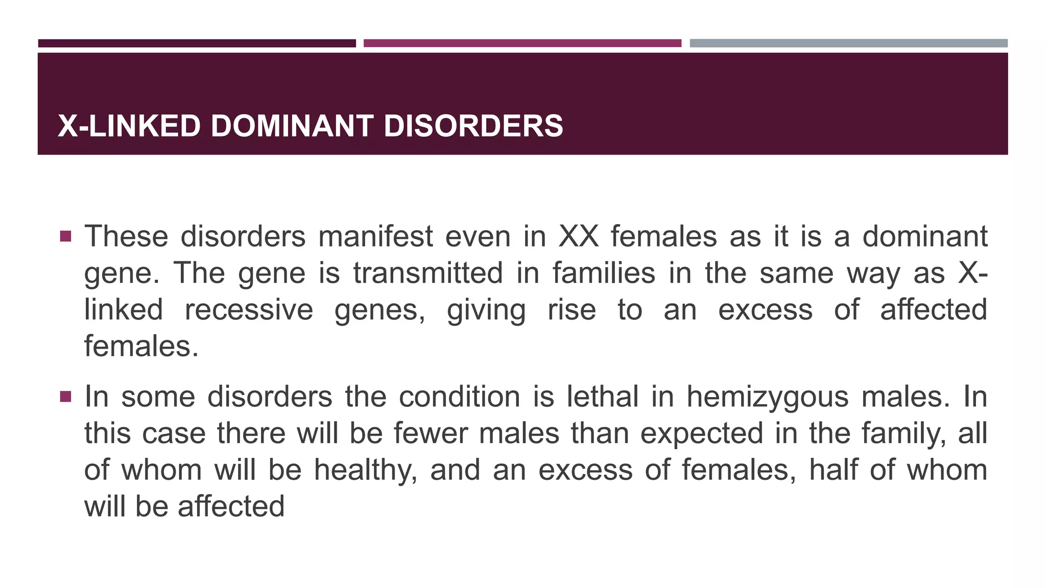 X-LINKED DOMINANT DISORDERS
 These disorders manifest even in XX females as it is a dominant
gene. The gene is transmitted in families in the same way as X-
linked recessive genes, giving rise to an excess of affected
females.
 In some disorders the condition is lethal in hemizygous males. In
this case there will be fewer males than expected in the family, all
of whom will be healthy, and an excess of females, half of whom
will be affected
 