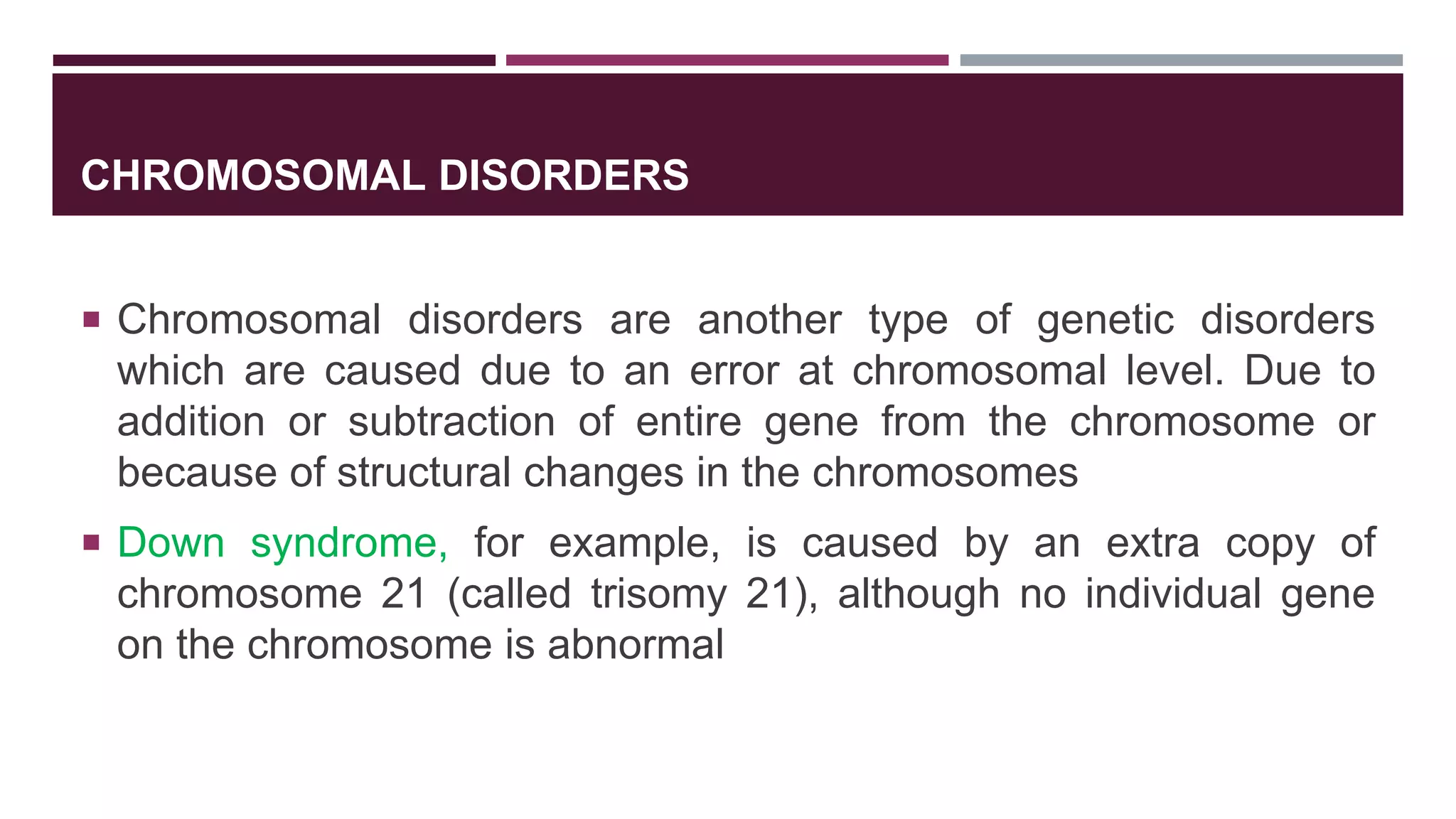CHROMOSOMAL DISORDERS
 Chromosomal disorders are another type of genetic disorders
which are caused due to an error at chromosomal level. Due to
addition or subtraction of entire gene from the chromosome or
because of structural changes in the chromosomes
 Down syndrome, for example, is caused by an extra copy of
chromosome 21 (called trisomy 21), although no individual gene
on the chromosome is abnormal
 