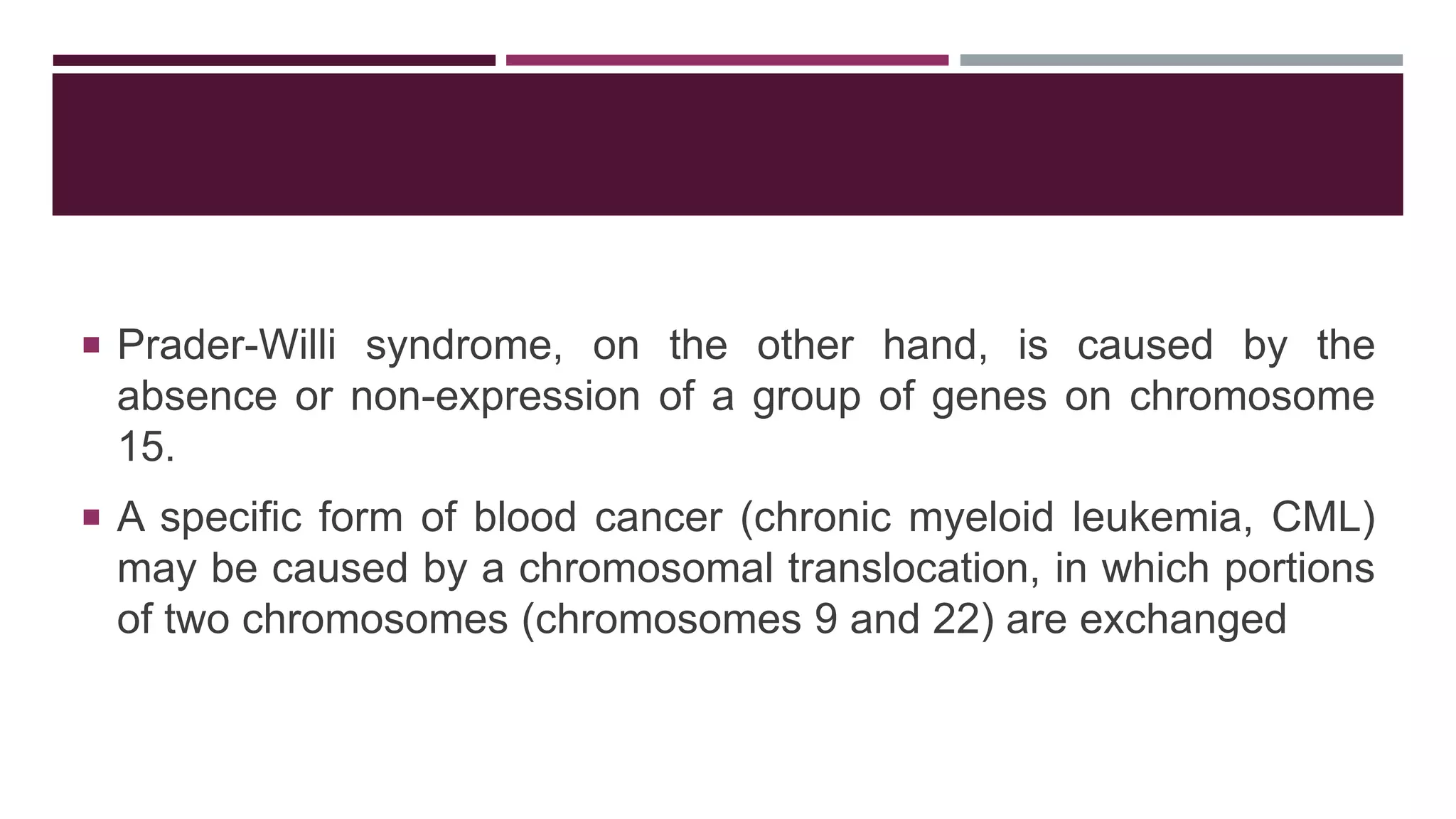  Prader-Willi syndrome, on the other hand, is caused by the
absence or non-expression of a group of genes on chromosome
15.
 A specific form of blood cancer (chronic myeloid leukemia, CML)
may be caused by a chromosomal translocation, in which portions
of two chromosomes (chromosomes 9 and 22) are exchanged
 