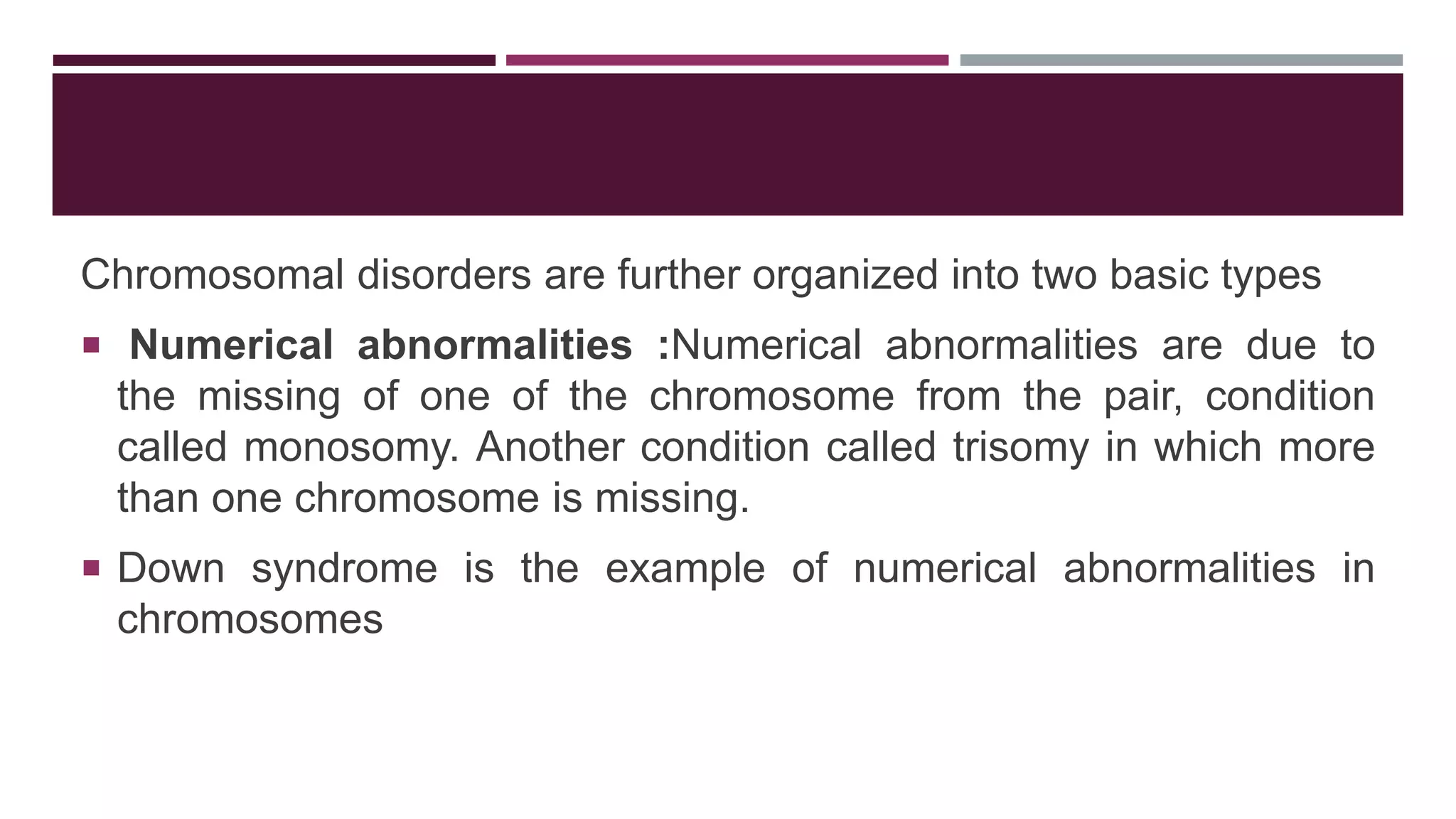 Chromosomal disorders are further organized into two basic types
 Numerical abnormalities :Numerical abnormalities are due to
the missing of one of the chromosome from the pair, condition
called monosomy. Another condition called trisomy in which more
than one chromosome is missing.
 Down syndrome is the example of numerical abnormalities in
chromosomes
 