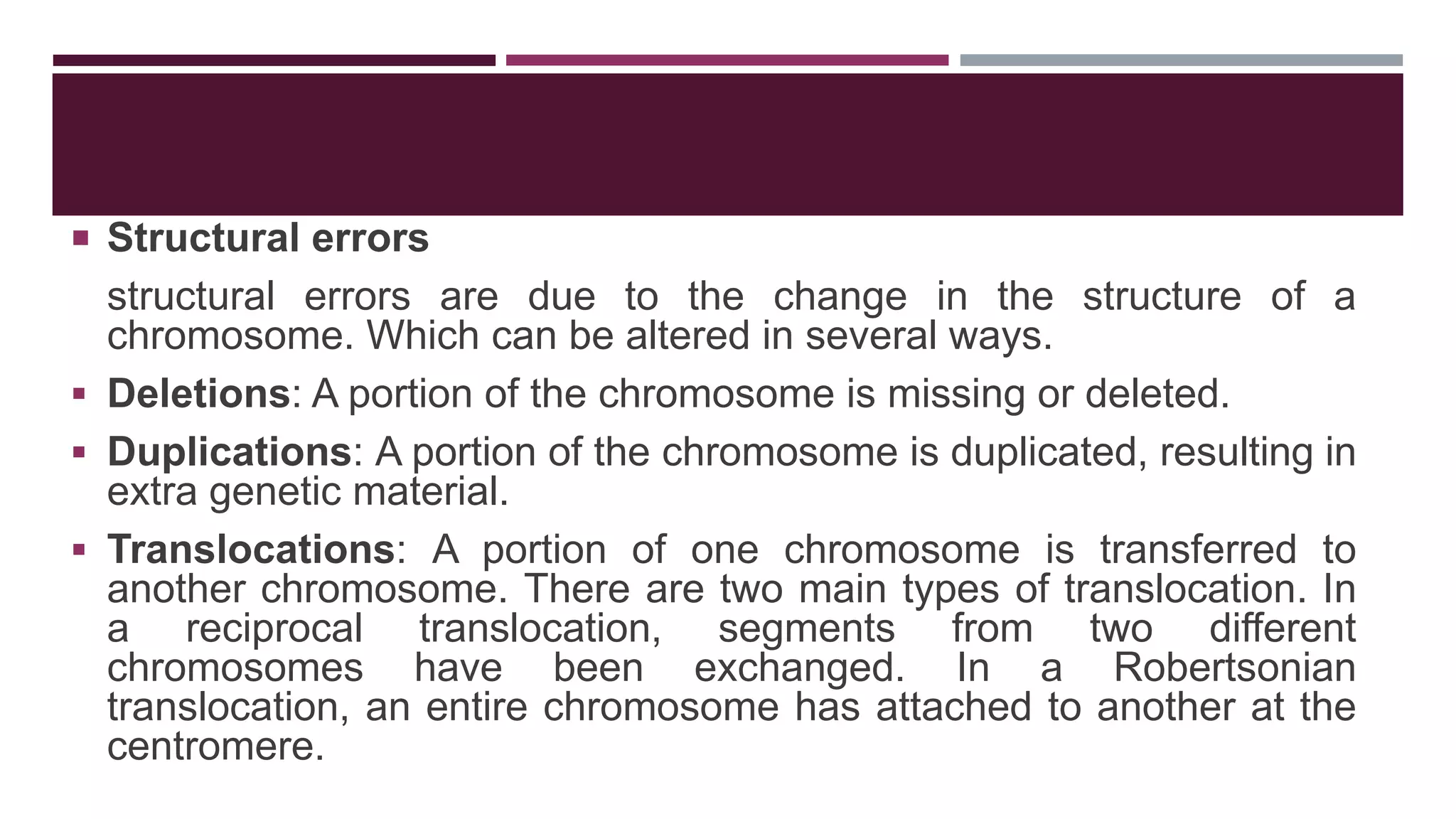  Structural errors
structural errors are due to the change in the structure of a
chromosome. Which can be altered in several ways.
 Deletions: A portion of the chromosome is missing or deleted.
 Duplications: A portion of the chromosome is duplicated, resulting in
extra genetic material.
 Translocations: A portion of one chromosome is transferred to
another chromosome. There are two main types of translocation. In
a reciprocal translocation, segments from two different
chromosomes have been exchanged. In a Robertsonian
translocation, an entire chromosome has attached to another at the
centromere.
 