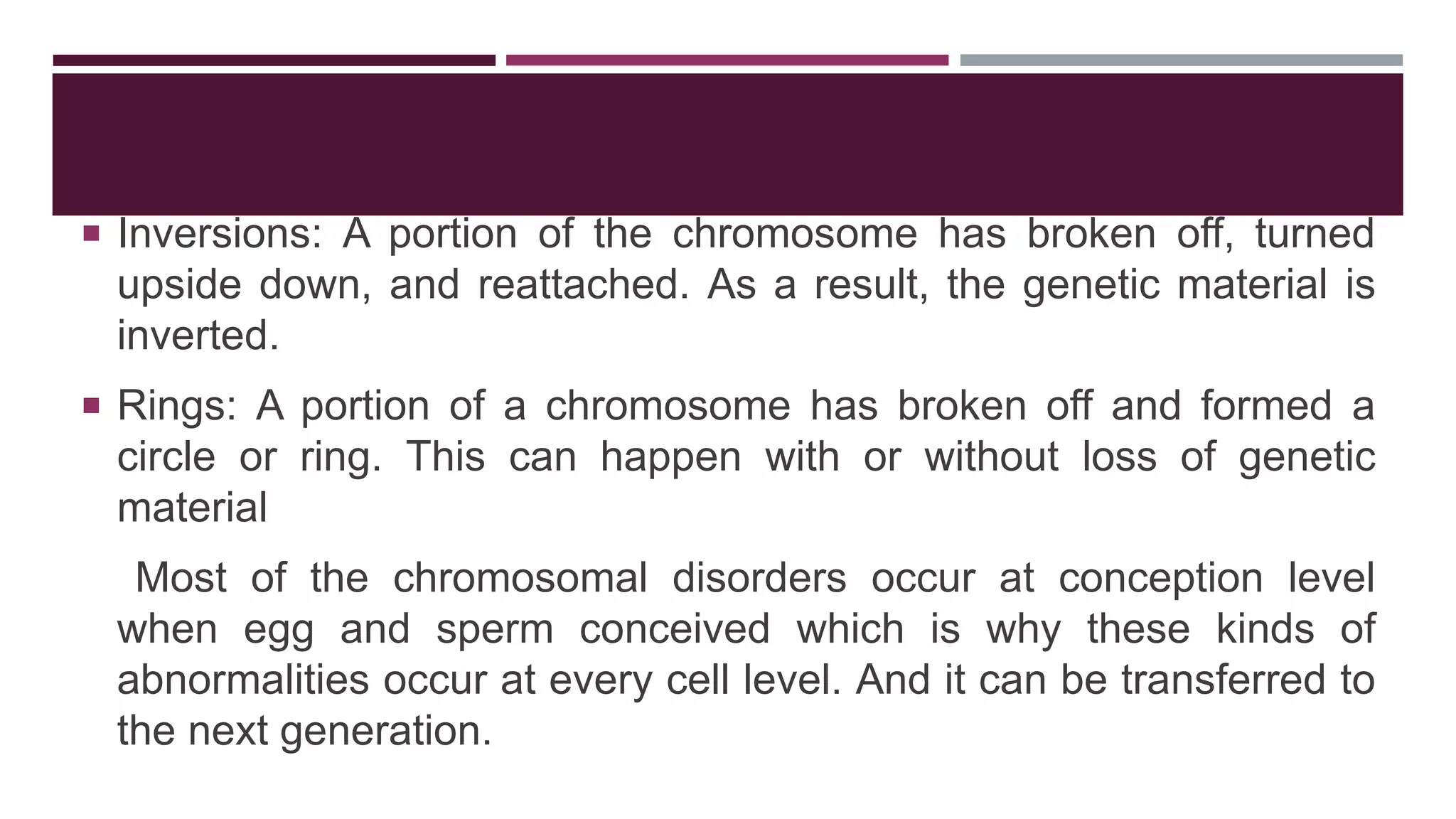  Inversions: A portion of the chromosome has broken off, turned
upside down, and reattached. As a result, the genetic material is
inverted.
 Rings: A portion of a chromosome has broken off and formed a
circle or ring. This can happen with or without loss of genetic
material
Most of the chromosomal disorders occur at conception level
when egg and sperm conceived which is why these kinds of
abnormalities occur at every cell level. And it can be transferred to
the next generation.
 