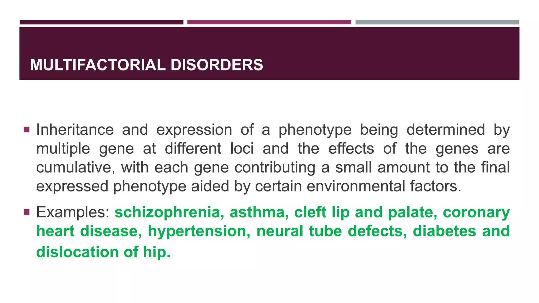 MULTIFACTORIAL DISORDERS
 Inheritance and expression of a phenotype being determined by
multiple gene at different loci and the effects of the genes are
cumulative, with each gene contributing a small amount to the final
expressed phenotype aided by certain environmental factors.
 Examples: schizophrenia, asthma, cleft lip and palate, coronary
heart disease, hypertension, neural tube defects, diabetes and
dislocation of hip.
 