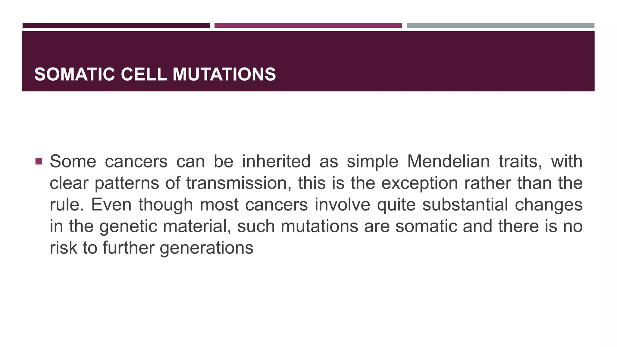 SOMATIC CELL MUTATIONS
 Some cancers can be inherited as simple Mendelian traits, with
clear patterns of transmission, this is the exception rather than the
rule. Even though most cancers involve quite substantial changes
in the genetic material, such mutations are somatic and there is no
risk to further generations
 
