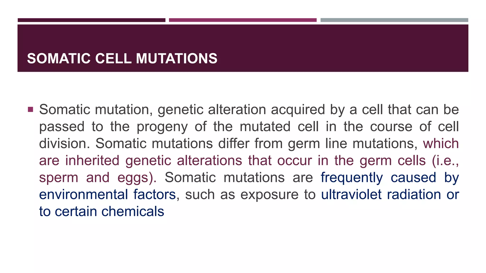 SOMATIC CELL MUTATIONS
 Somatic mutation, genetic alteration acquired by a cell that can be
passed to the progeny of the mutated cell in the course of cell
division. Somatic mutations differ from germ line mutations, which
are inherited genetic alterations that occur in the germ cells (i.e.,
sperm and eggs). Somatic mutations are frequently caused by
environmental factors, such as exposure to ultraviolet radiation or
to certain chemicals
 