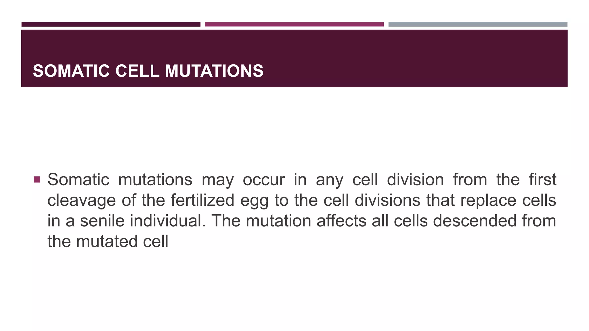SOMATIC CELL MUTATIONS
 Somatic mutations may occur in any cell division from the first
cleavage of the fertilized egg to the cell divisions that replace cells
in a senile individual. The mutation affects all cells descended from
the mutated cell
 