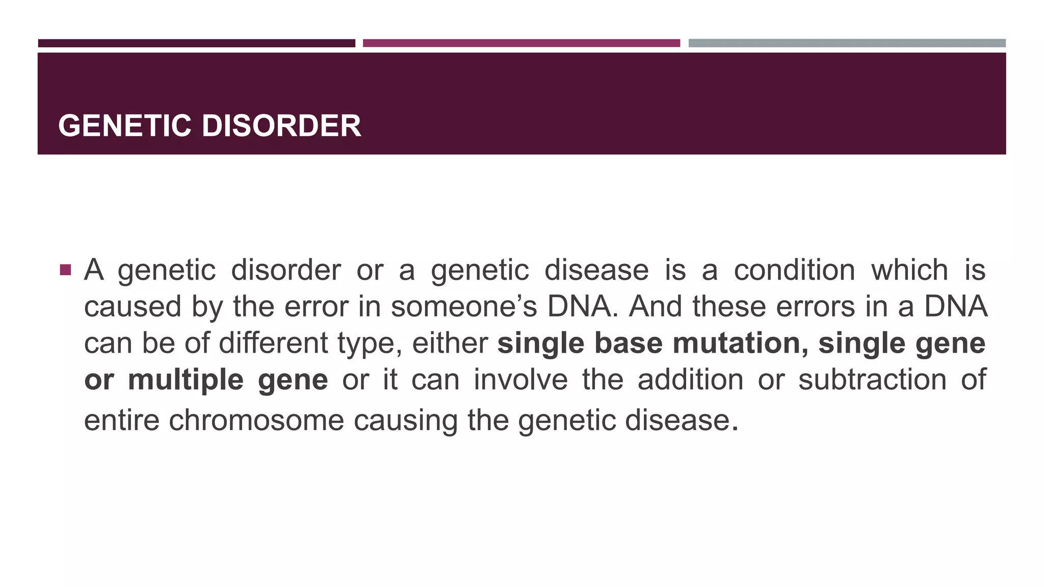 GENETIC DISORDER
 A genetic disorder or a genetic disease is a condition which is
caused by the error in someone’s DNA. And these errors in a DNA
can be of different type, either single base mutation, single gene
or multiple gene or it can involve the addition or subtraction of
entire chromosome causing the genetic disease.
 