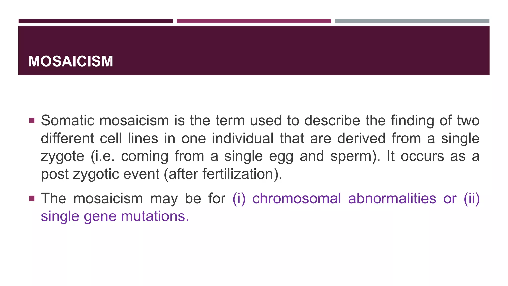MOSAICISM
 Somatic mosaicism is the term used to describe the finding of two
different cell lines in one individual that are derived from a single
zygote (i.e. coming from a single egg and sperm). It occurs as a
post zygotic event (after fertilization).
 The mosaicism may be for (i) chromosomal abnormalities or (ii)
single gene mutations.
 