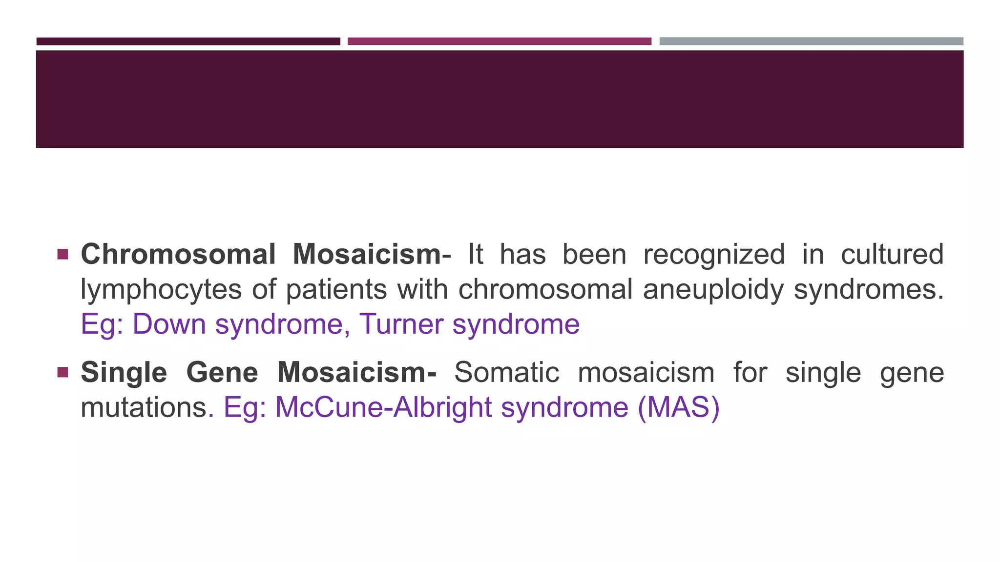  Chromosomal Mosaicism- It has been recognized in cultured
lymphocytes of patients with chromosomal aneuploidy syndromes.
Eg: Down syndrome, Turner syndrome
 Single Gene Mosaicism- Somatic mosaicism for single gene
mutations. Eg: McCune-Albright syndrome (MAS)
 