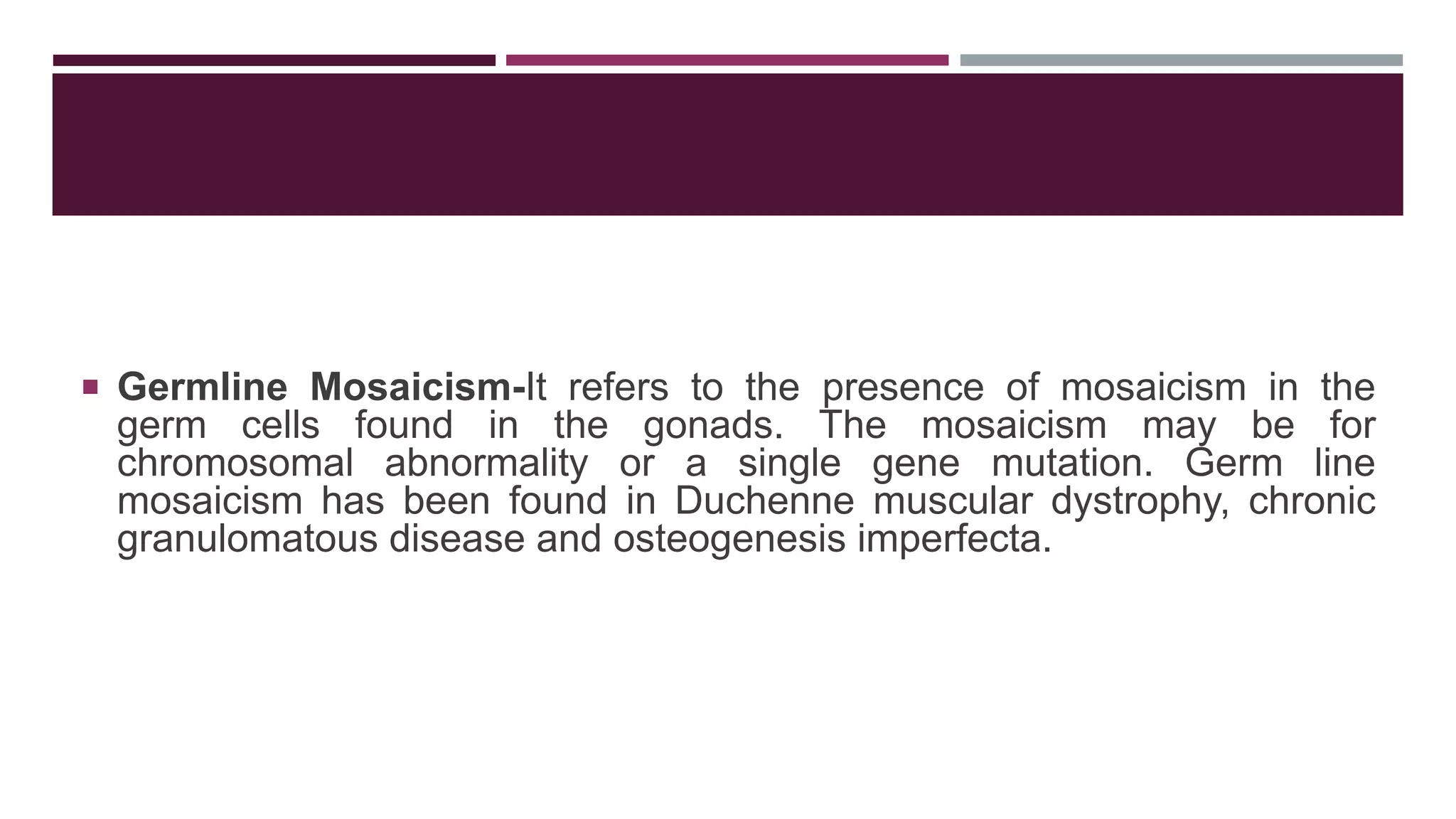  Germline Mosaicism-It refers to the presence of mosaicism in the
germ cells found in the gonads. The mosaicism may be for
chromosomal abnormality or a single gene mutation. Germ line
mosaicism has been found in Duchenne muscular dystrophy, chronic
granulomatous disease and osteogenesis imperfecta.
 