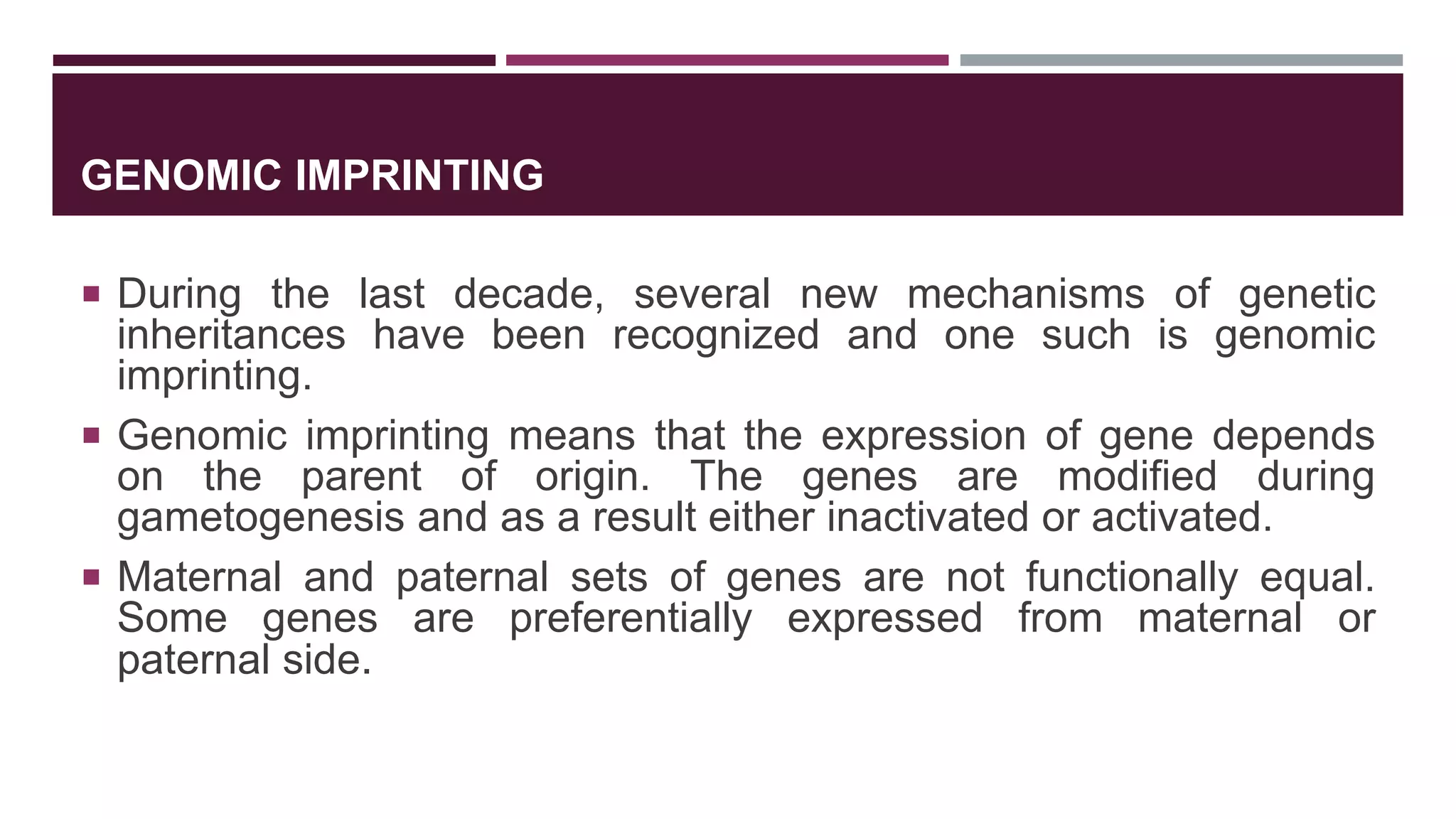 GENOMIC IMPRINTING
 During the last decade, several new mechanisms of genetic
inheritances have been recognized and one such is genomic
imprinting.
 Genomic imprinting means that the expression of gene depends
on the parent of origin. The genes are modified during
gametogenesis and as a result either inactivated or activated.
 Maternal and paternal sets of genes are not functionally equal.
Some genes are preferentially expressed from maternal or
paternal side.
 