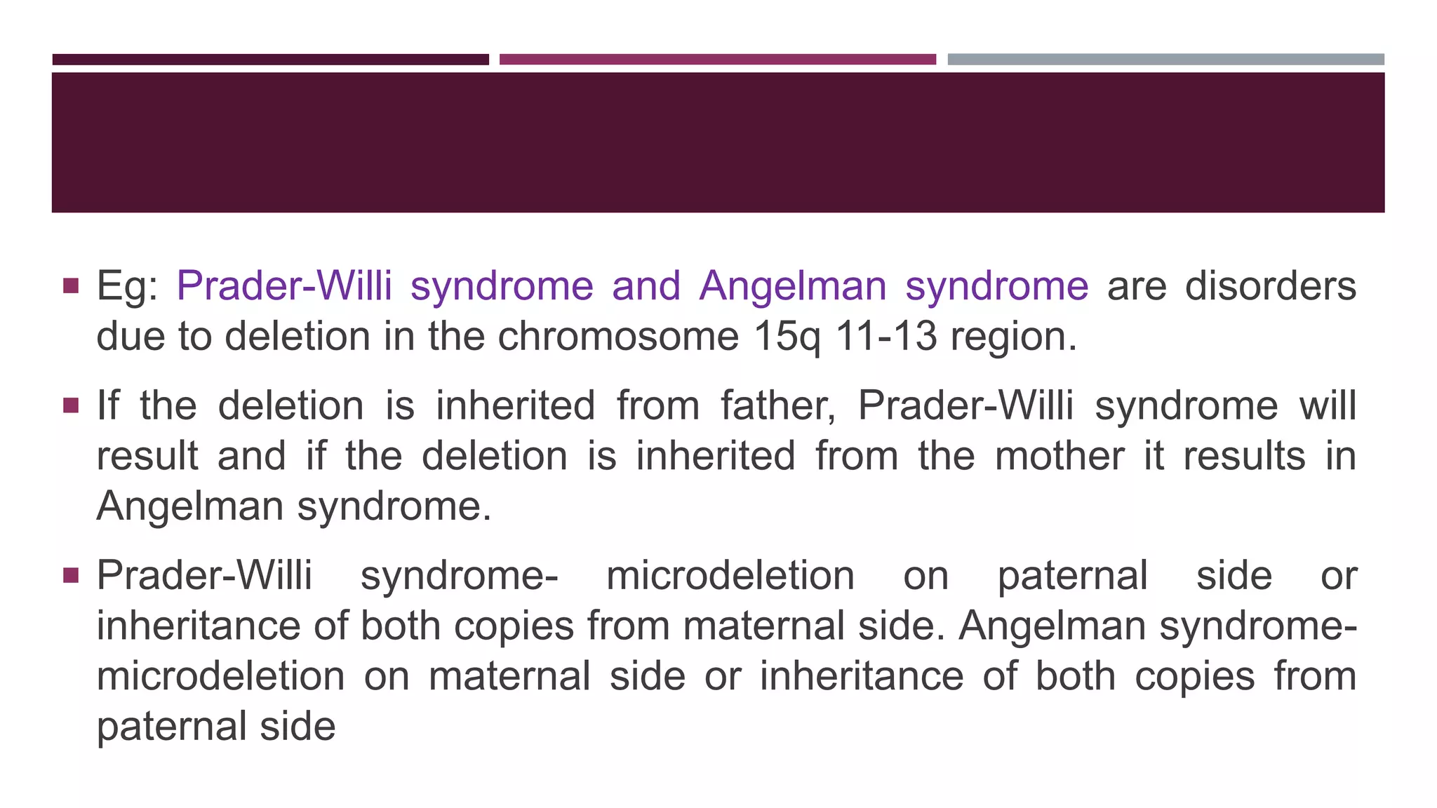  Eg: Prader-Willi syndrome and Angelman syndrome are disorders
due to deletion in the chromosome 15q 11-13 region.
 If the deletion is inherited from father, Prader-Willi syndrome will
result and if the deletion is inherited from the mother it results in
Angelman syndrome.
 Prader-Willi syndrome- microdeletion on paternal side or
inheritance of both copies from maternal side. Angelman syndrome-
microdeletion on maternal side or inheritance of both copies from
paternal side
 