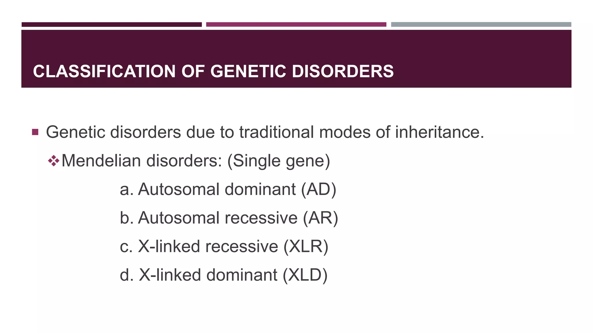 CLASSIFICATION OF GENETIC DISORDERS
 Genetic disorders due to traditional modes of inheritance.
Mendelian disorders: (Single gene)
a. Autosomal dominant (AD)
b. Autosomal recessive (AR)
c. X-linked recessive (XLR)
d. X-linked dominant (XLD)
 