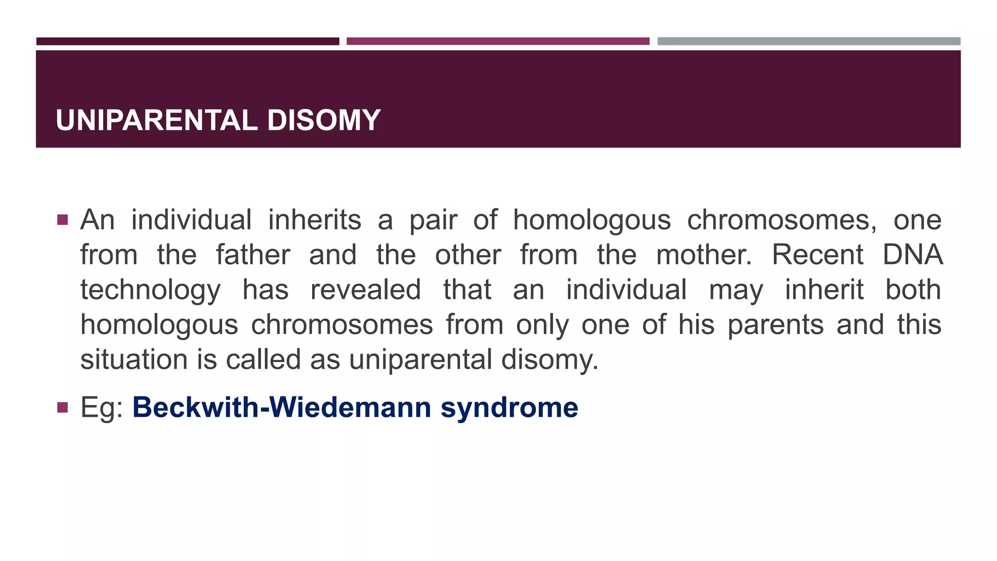 UNIPARENTAL DISOMY
 An individual inherits a pair of homologous chromosomes, one
from the father and the other from the mother. Recent DNA
technology has revealed that an individual may inherit both
homologous chromosomes from only one of his parents and this
situation is called as uniparental disomy.
 Eg: Beckwith-Wiedemann syndrome
 