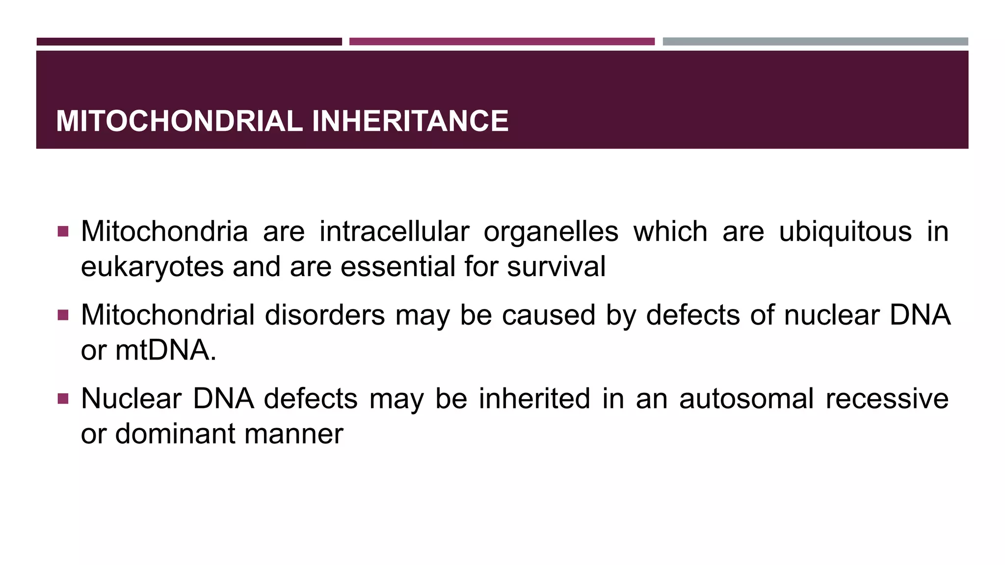 MITOCHONDRIAL INHERITANCE
 Mitochondria are intracellular organelles which are ubiquitous in
eukaryotes and are essential for survival
 Mitochondrial disorders may be caused by defects of nuclear DNA
or mtDNA.
 Nuclear DNA defects may be inherited in an autosomal recessive
or dominant manner
 