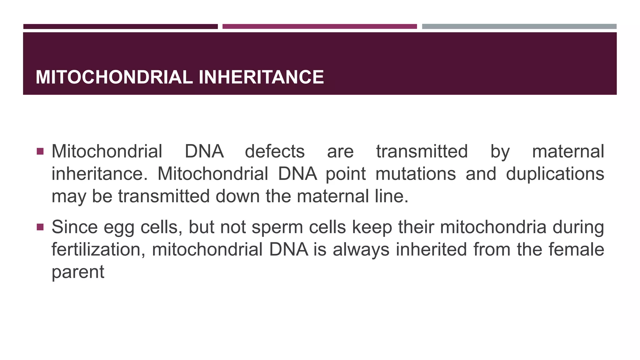 MITOCHONDRIAL INHERITANCE
 Mitochondrial DNA defects are transmitted by maternal
inheritance. Mitochondrial DNA point mutations and duplications
may be transmitted down the maternal line.
 Since egg cells, but not sperm cells keep their mitochondria during
fertilization, mitochondrial DNA is always inherited from the female
parent
 