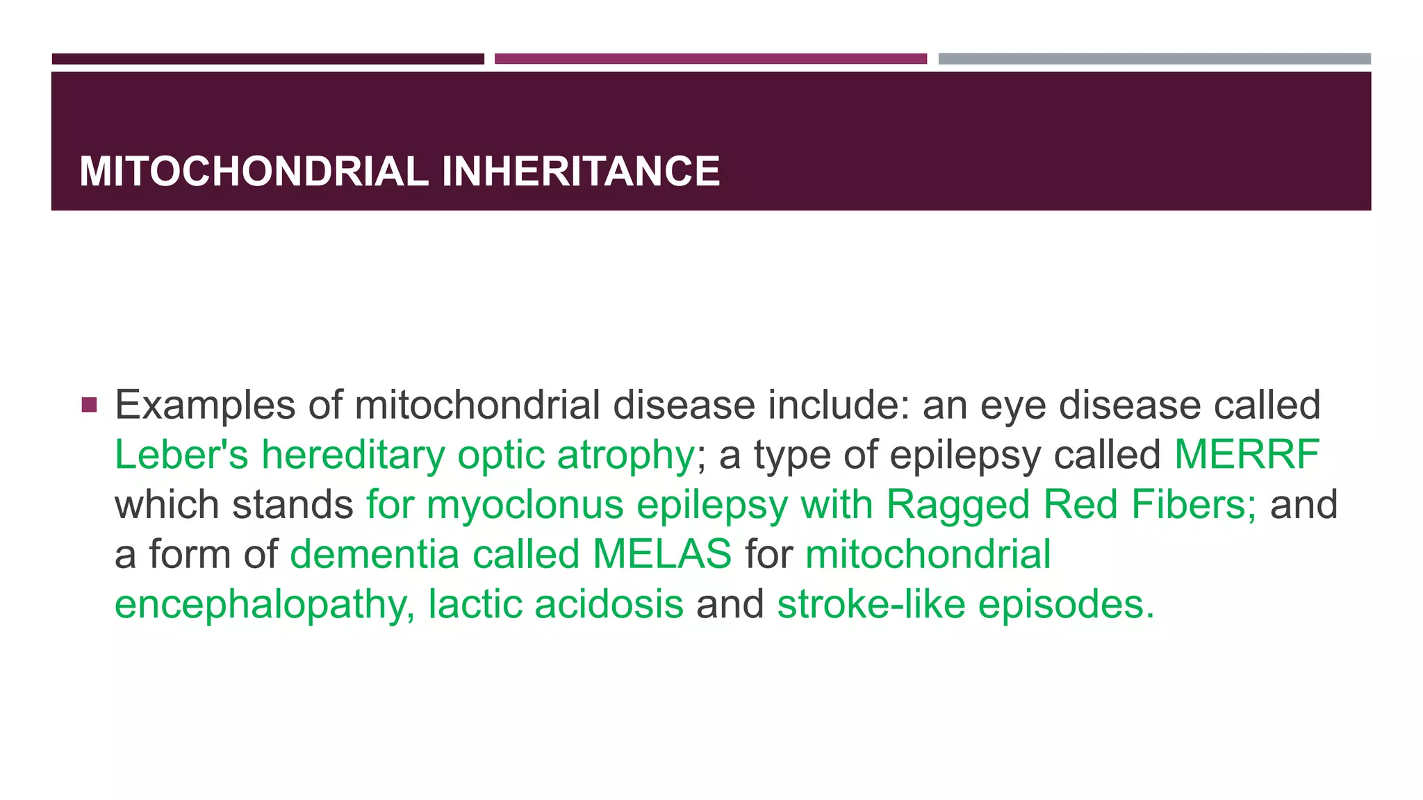 MITOCHONDRIAL INHERITANCE
 Examples of mitochondrial disease include: an eye disease called
Leber's hereditary optic atrophy; a type of epilepsy called MERRF
which stands for myoclonus epilepsy with Ragged Red Fibers; and
a form of dementia called MELAS for mitochondrial
encephalopathy, lactic acidosis and stroke-like episodes.
 
