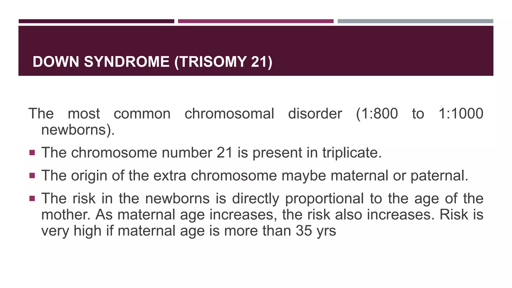 DOWN SYNDROME (TRISOMY 21)
The most common chromosomal disorder (1:800 to 1:1000
newborns).
 The chromosome number 21 is present in triplicate.
 The origin of the extra chromosome maybe maternal or paternal.
 The risk in the newborns is directly proportional to the age of the
mother. As maternal age increases, the risk also increases. Risk is
very high if maternal age is more than 35 yrs
 